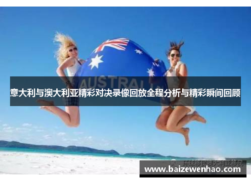 意大利与澳大利亚精彩对决录像回放全程分析与精彩瞬间回顾 意大利与澳大利亚精彩对决录像回放全程分析与精彩瞬间回顾