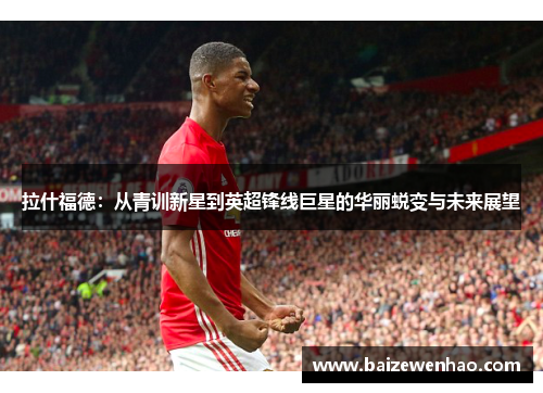 拉什福德：从青训新星到英超锋线巨星的华丽蜕变与未来展望