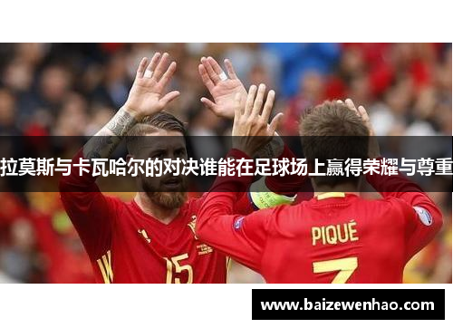 拉莫斯与卡瓦哈尔的对决谁能在足球场上赢得荣耀与尊重