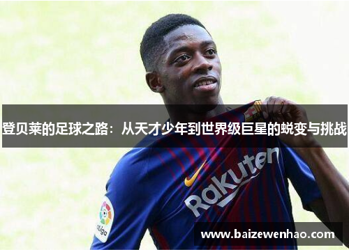 登贝莱的足球之路:从天才少年到世界级巨星的蜕变与挑战 登贝莱的足球之路:从天才少年到世界级巨星的蜕变与挑战
