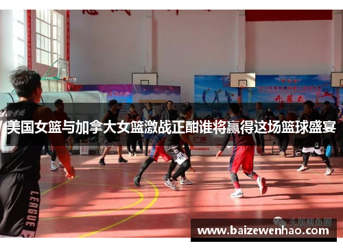 美国女篮与加拿大女篮激战正酣谁将赢得这场篮球盛宴